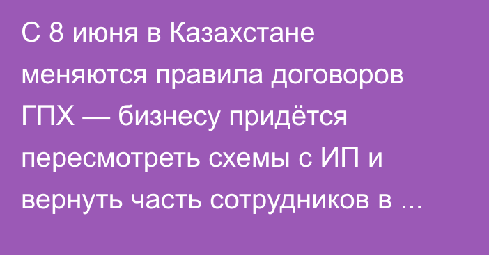 С 8 июня в Казахстане меняются правила договоров ГПХ — бизнесу придётся пересмотреть схемы с ИП и вернуть часть сотрудников в штат