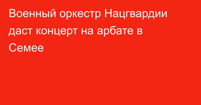 Военный оркестр Нацгвардии даст концерт на арбате в Семее