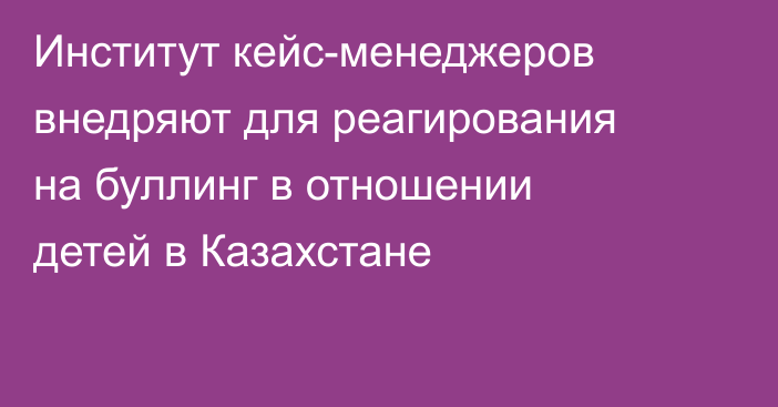 Институт кейс-менеджеров внедряют для реагирования на буллинг в отношении детей в Казахстане