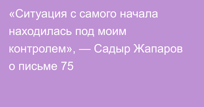 «Ситуация с самого начала находилась под моим контролем», — Садыр Жапаров о письме  75