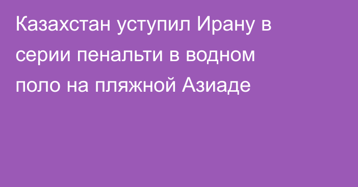 Казахстан уступил Ирану в серии пенальти в водном поло на пляжной Азиаде