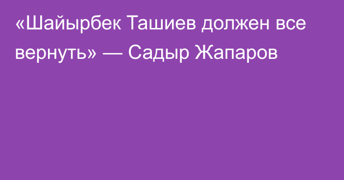   «Шайырбек Ташиев должен все вернуть» — Садыр Жапаров