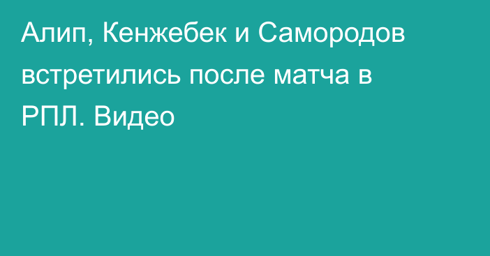 Алип, Кенжебек и Самородов встретились после матча в РПЛ. Видео