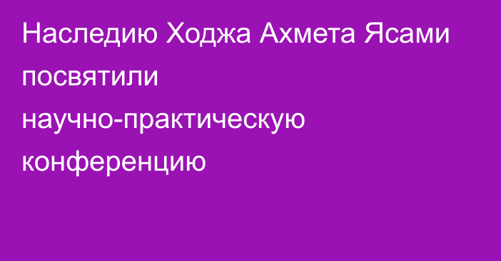 Наследию Ходжа Ахмета Ясами посвятили научно-практическую конференцию
