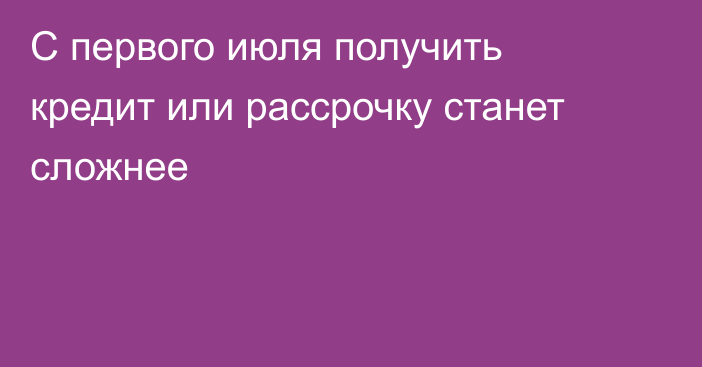 С первого июля получить кредит или рассрочку станет сложнее