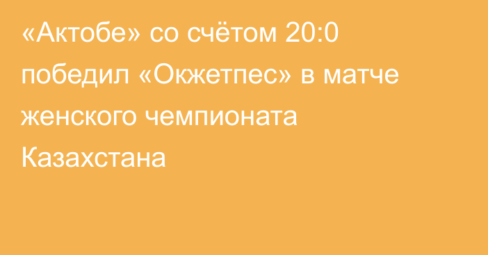 «Актобе» со счётом 20:0 победил «Окжетпес» в матче женского чемпионата Казахстана