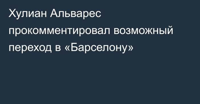 Хулиан Альварес прокомментировал возможный переход в «Барселону»