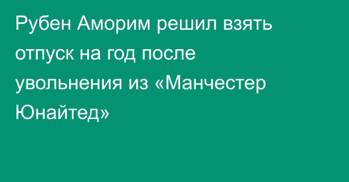 Рубен Аморим решил взять отпуск на год после увольнения из «Манчестер Юнайтед»