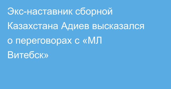 Экс-наставник сборной Казахстана Адиев высказался о переговорах с «МЛ Витебск»