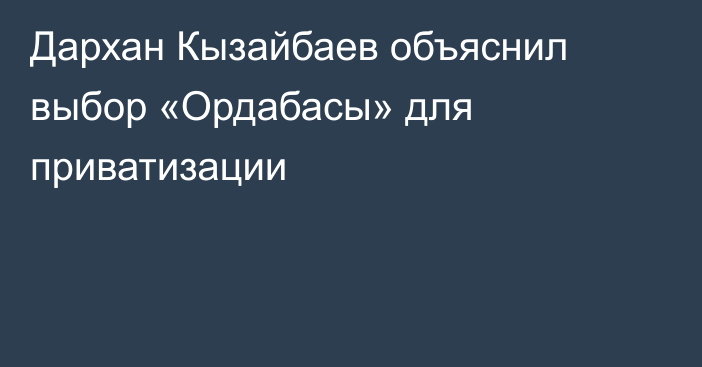Дархан Кызайбаев объяснил выбор «Ордабасы» для приватизации