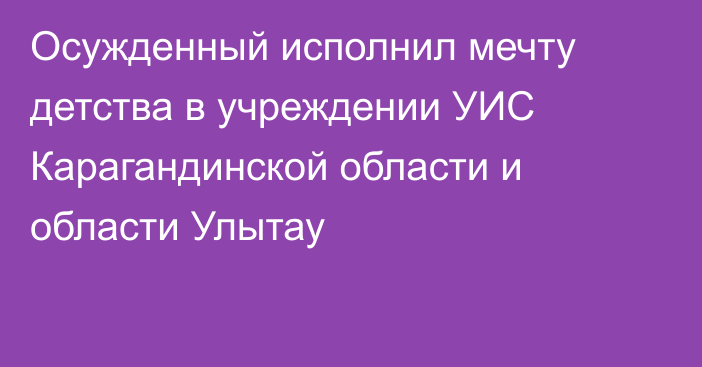 Осужденный исполнил мечту детства в учреждении УИС Карагандинской области и области Улытау