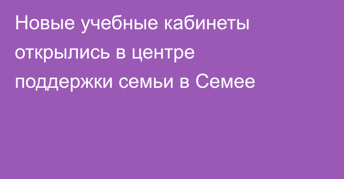 Новые учебные кабинеты открылись в центре поддержки семьи в Семее