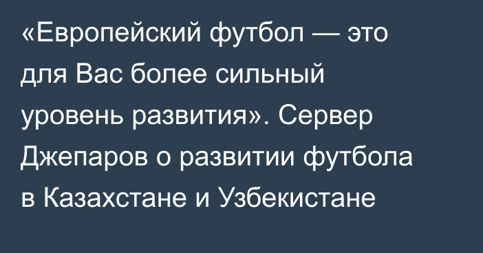 «Европейский футбол — это для Вас более сильный уровень развития». Сервер Джепаров о развитии футбола в Казахстане и Узбекистане
