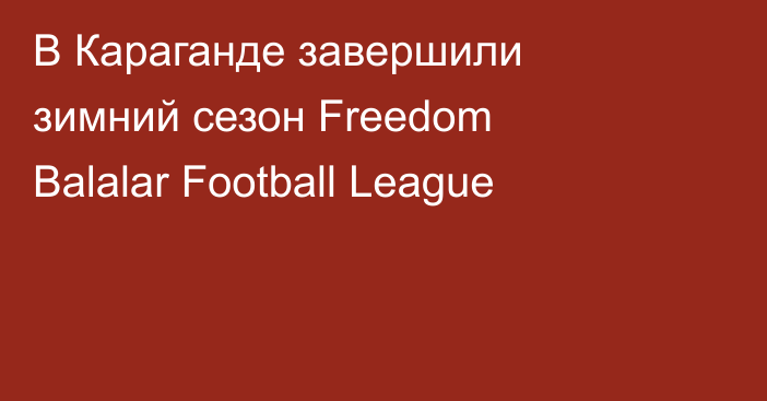 В Караганде завершили зимний сезон Freedom Balalar Football League