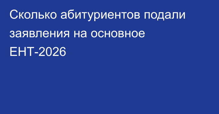 Сколько абитуриентов подали заявления на основное ЕНТ-2026