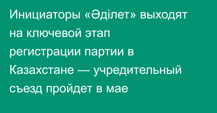 Инициаторы «Әділет» выходят на ключевой этап регистрации партии в Казахстане — учредительный съезд пройдет в мае