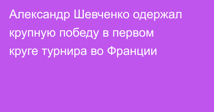 Александр Шевченко одержал крупную победу в первом круге турнира во Франции