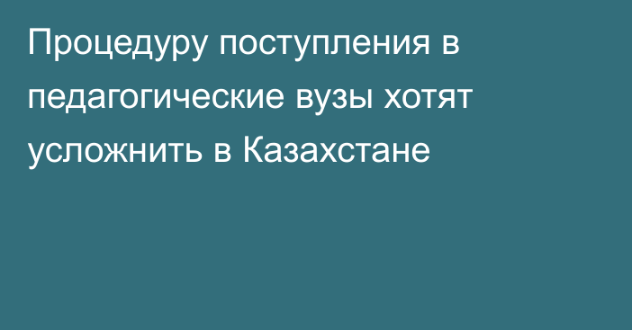 Процедуру поступления в педагогические вузы хотят усложнить в Казахстане