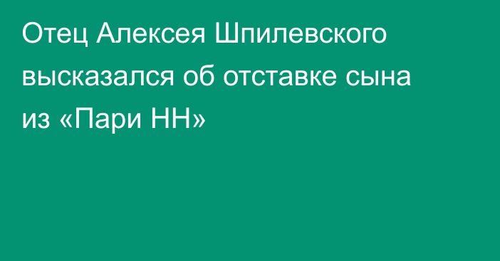 Отец Алексея Шпилевского высказался об отставке сына из «Пари НН»