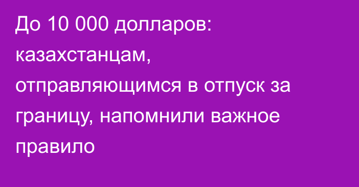 До 10 000 долларов: казахстанцам, отправляющимся в отпуск за границу, напомнили важное правило