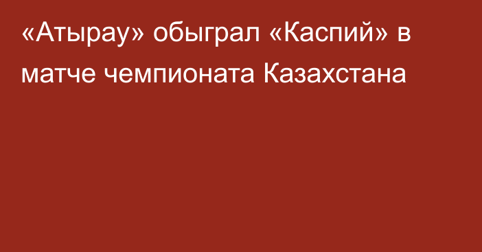 «Атырау» обыграл «Каспий» в матче чемпионата Казахстана