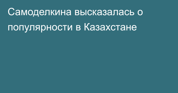 Самоделкина высказалась о популярности в Казахстане