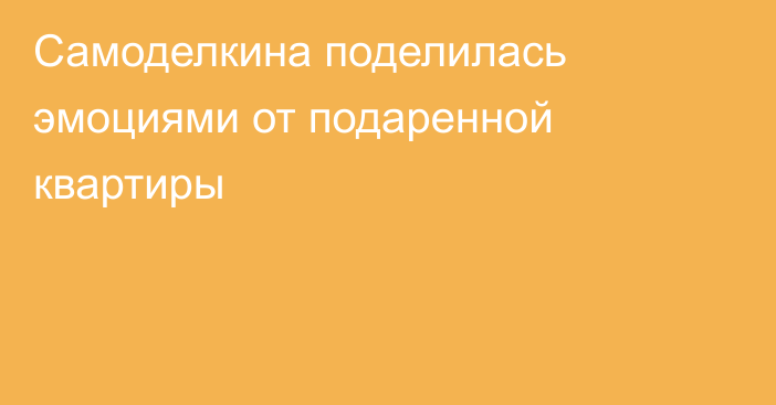 Самоделкина поделилась эмоциями от подаренной квартиры