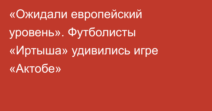 «Ожидали европейский уровень». Футболисты «Иртыша» удивились игре «Актобе»