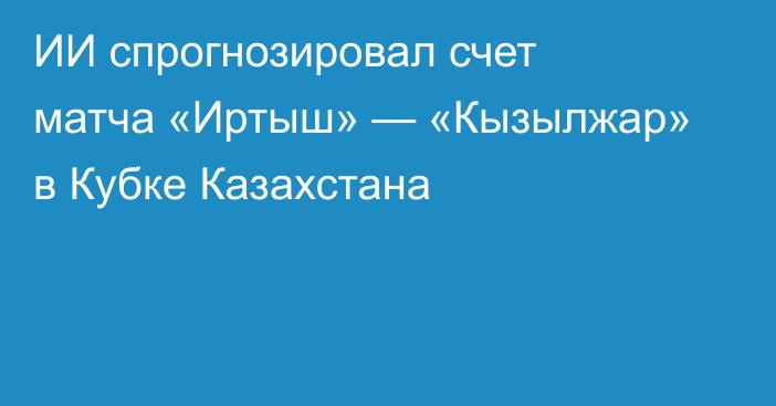 ИИ спрогнозировал счет матча «Иртыш» — «Кызылжар» в Кубке Казахстана