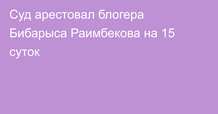 Суд арестовал блогера Бибарыса Раимбекова на 15 суток