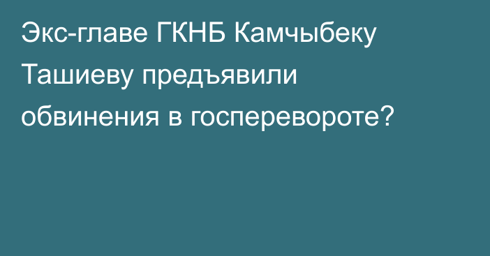 Экс-главе ГКНБ Камчыбеку Ташиеву предъявили обвинения в госперевороте?