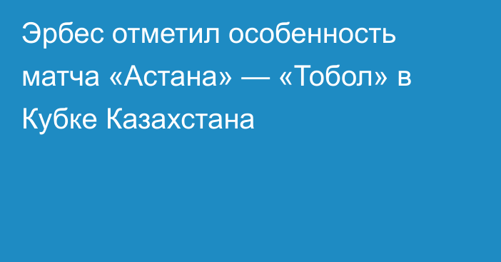 Эрбес отметил особенность матча «Астана» — «Тобол» в Кубке Казахстана