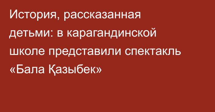 История, рассказанная детьми: в карагандинской школе представили спектакль «Бала Қазыбек»