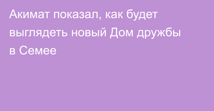 Акимат показал, как будет выглядеть новый Дом дружбы в Семее