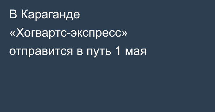 В Караганде «Хогвартс-экспресс» отправится в путь 1 мая