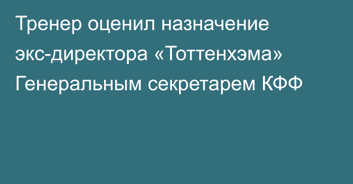 Тренер оценил назначение экс-директора «Тоттенхэма» Генеральным секретарем КФФ