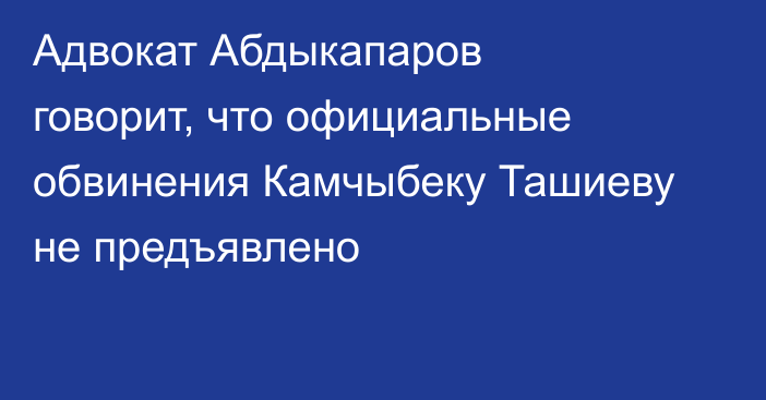  Адвокат Абдыкапаров говорит, что  официальные обвинения Камчыбеку Ташиеву не предъявлено