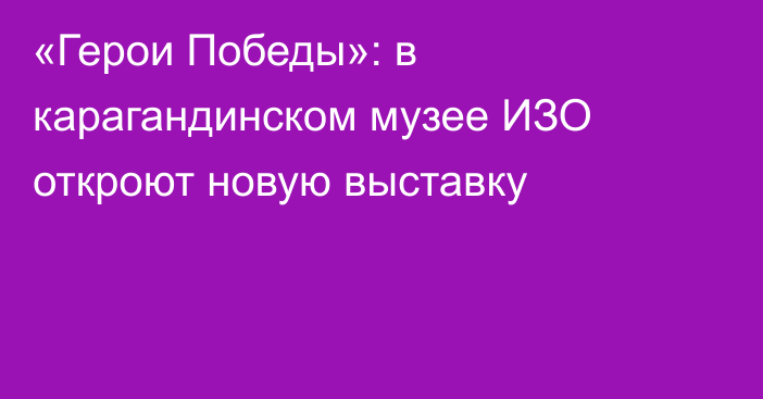 «Герои Победы»: в карагандинском музее ИЗО откроют новую выставку