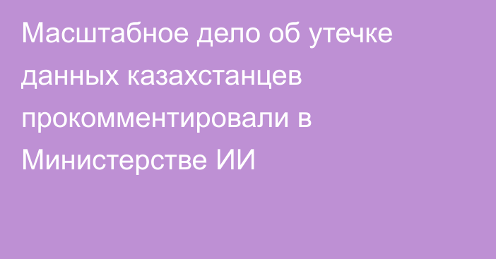 Масштабное дело об утечке данных казахстанцев прокомментировали в Министерстве ИИ