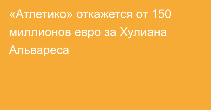 «Атлетико» откажется от 150 миллионов евро за Хулиана Альвареса