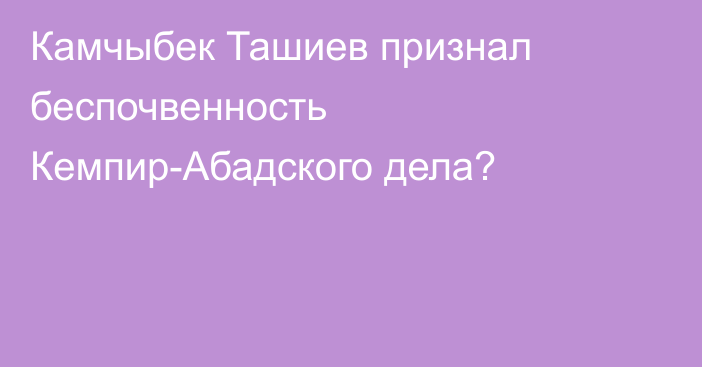 Камчыбек Ташиев признал беспочвенность Кемпир-Абадского дела?