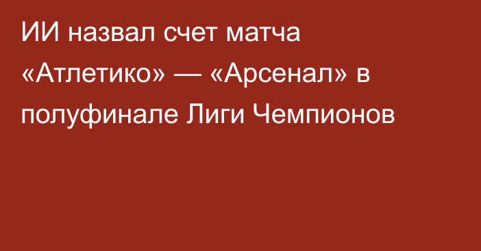 ИИ назвал счет матча «Атлетико» — «Арсенал» в полуфинале Лиги Чемпионов