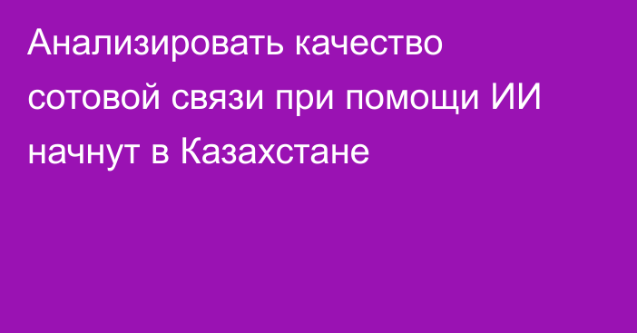 Анализировать качество сотовой связи при помощи ИИ начнут в Казахстане