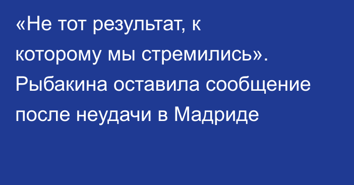 «Не тот результат, к которому мы стремились». Рыбакина оставила сообщение после неудачи в Мадриде