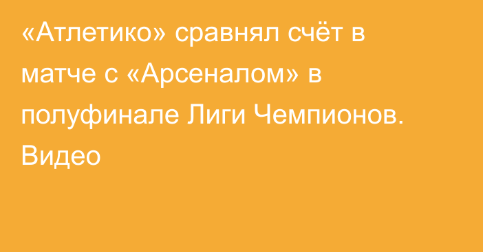 «Атлетико» сравнял счёт в матче с «Арсеналом» в полуфинале Лиги Чемпионов. Видео