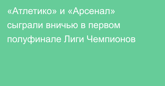«Атлетико» и «Арсенал» сыграли вничью в первом полуфинале Лиги Чемпионов
