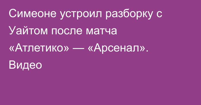 Симеоне устроил разборку с Уайтом после матча «Атлетико» — «Арсенал». Видео