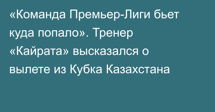 «Команда Премьер-Лиги бьет куда попало». Тренер «Кайрата» высказался о вылете из Кубка Казахстана