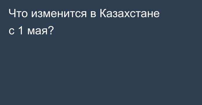 Что изменится в Казахстане с 1 мая?