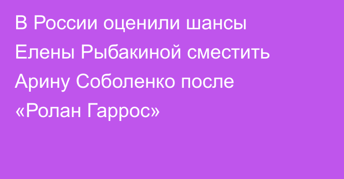 В России оценили шансы Елены Рыбакиной сместить Арину Соболенко после «Ролан Гаррос»